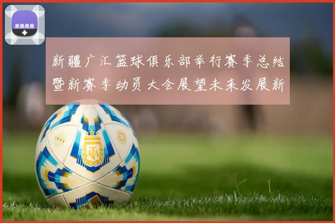 新疆广汇篮球俱乐部举行赛季总结暨新赛季动员大会展望未来发展新篇章