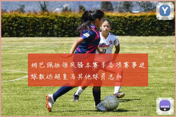 姆巴佩独领风骚本赛季各项赛事进球数远超皇马其他球员总和