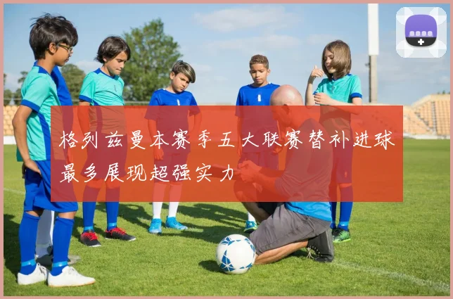 格列兹曼本赛季五大联赛替补进球最多展现超强实力