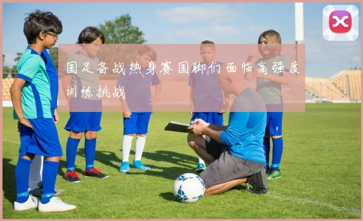 国足备战热身赛国脚们面临高强度训练挑战