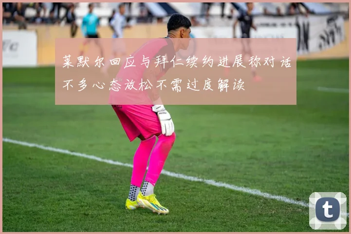 莱默尔回应与拜仁续约进展称对话不多心态放松不需过度解读