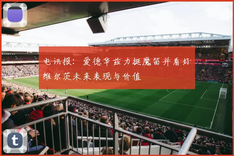 电讯报：爱德华兹力挺魔笛并看好维尔茨未来表现与价值