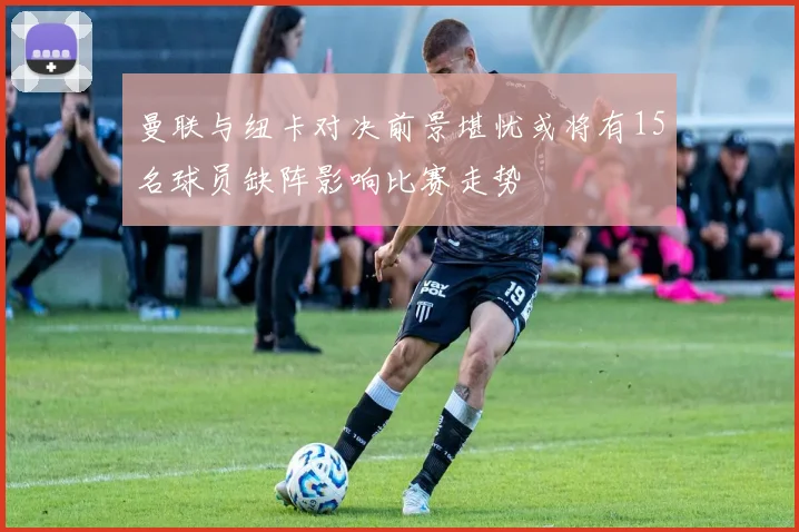 曼联与纽卡对决前景堪忧或将有15名球员缺阵影响比赛走势