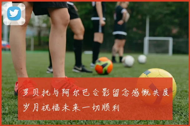 罗贝托与阿尔巴合影留念感慨共度岁月祝福未来一切顺利