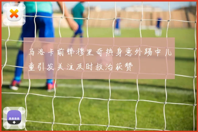 马洛卡前锋穆里奇热身意外踢中儿童引发关注及时救治获赞