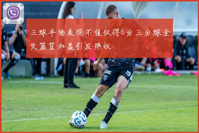 三球半场表现不佳仅得6分三分球全失篮筐加盖引发热议