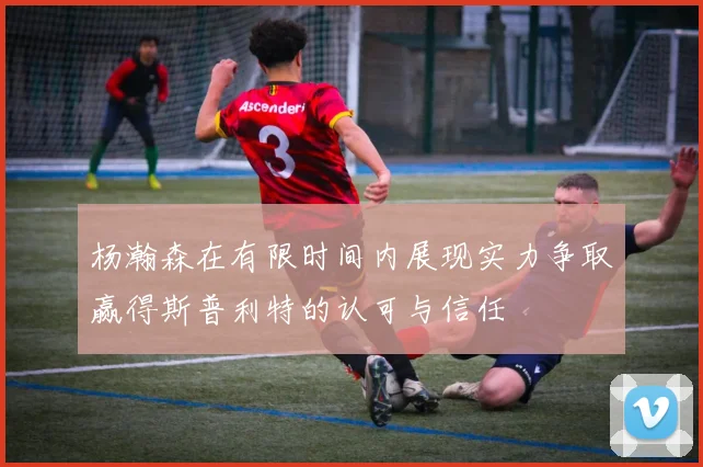 杨瀚森在有限时间内展现实力争取赢得斯普利特的认可与信任