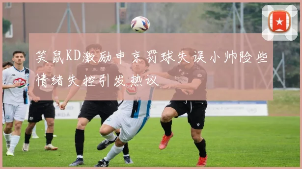 笑鼠KD激励申京罚球失误小帅险些情绪失控引发热议