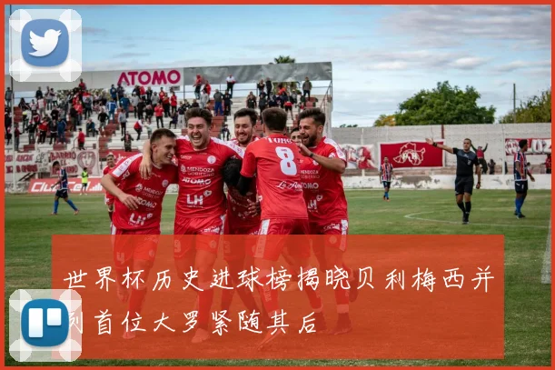 世界杯历史进球榜揭晓贝利梅西并列首位大罗紧随其后