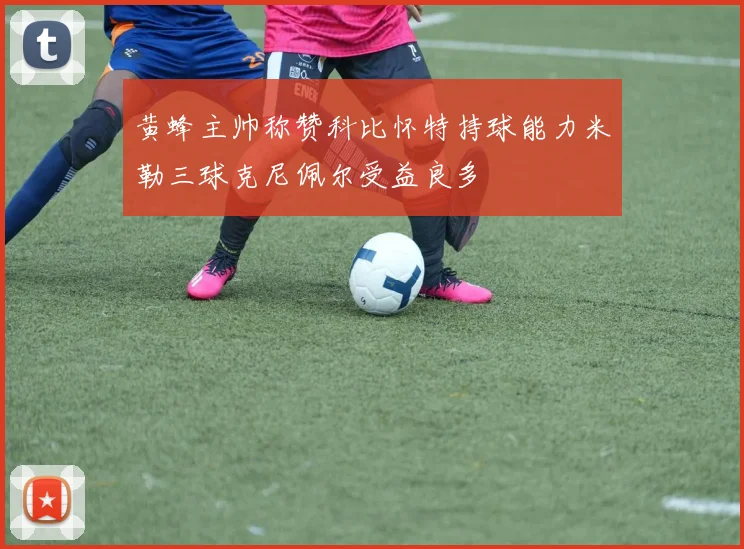 黄蜂主帅称赞科比怀特持球能力米勒三球克尼佩尔受益良多
