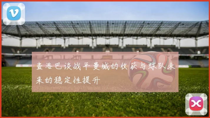 查洛巴谈战平曼城的收获与球队未来的稳定性提升