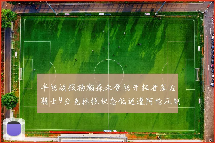 半场战报杨瀚森未登场开拓者落后骑士9分克林根状态低迷遭阿伦压制