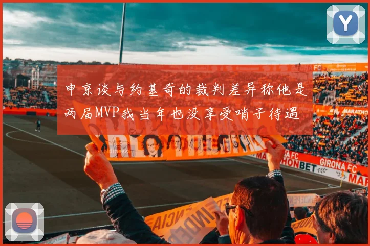 申京谈与约基奇的裁判差异称他是两届MVP我当年也没享受哨子待遇