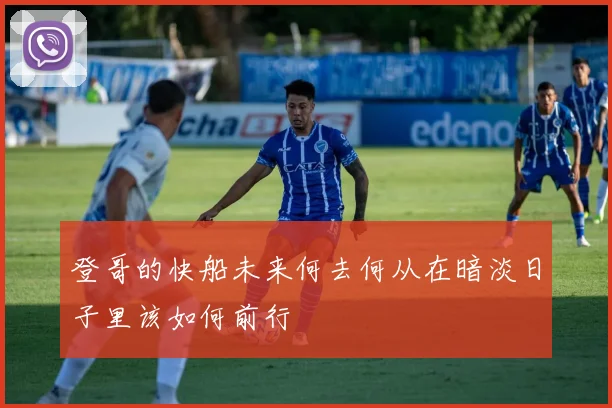登哥的快船未来何去何从在暗淡日子里该如何前行