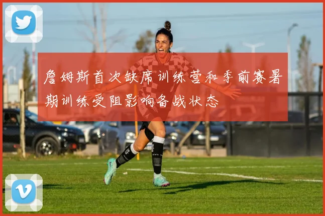 詹姆斯首次缺席训练营和季前赛暑期训练受阻影响备战状态