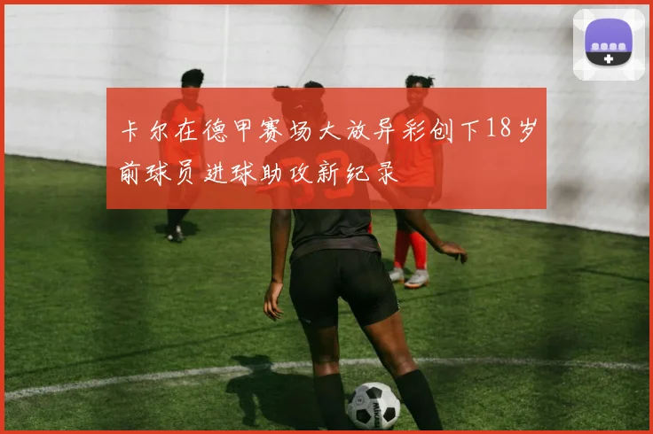 卡尔在德甲赛场大放异彩创下18岁前球员进球助攻新纪录