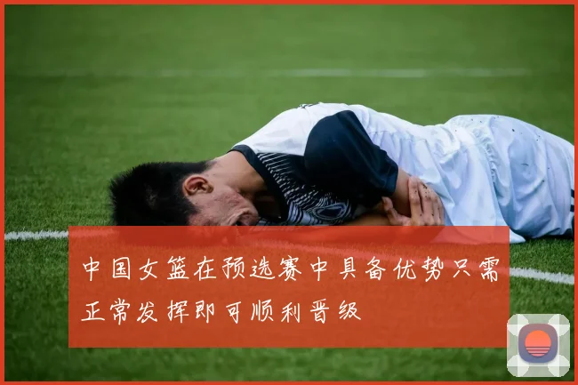 中国女篮在预选赛中具备优势只需正常发挥即可顺利晋级