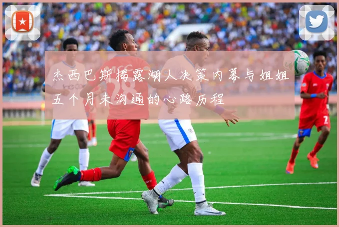 杰西巴斯揭露湖人决策内幕与姐姐五个月未沟通的心路历程