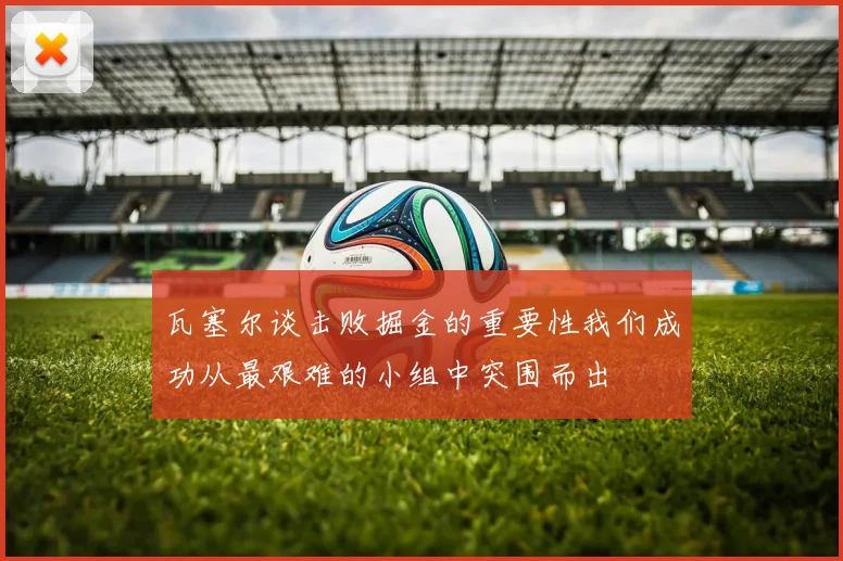 瓦塞尔谈击败掘金的重要性我们成功从最艰难的小组中突围而出