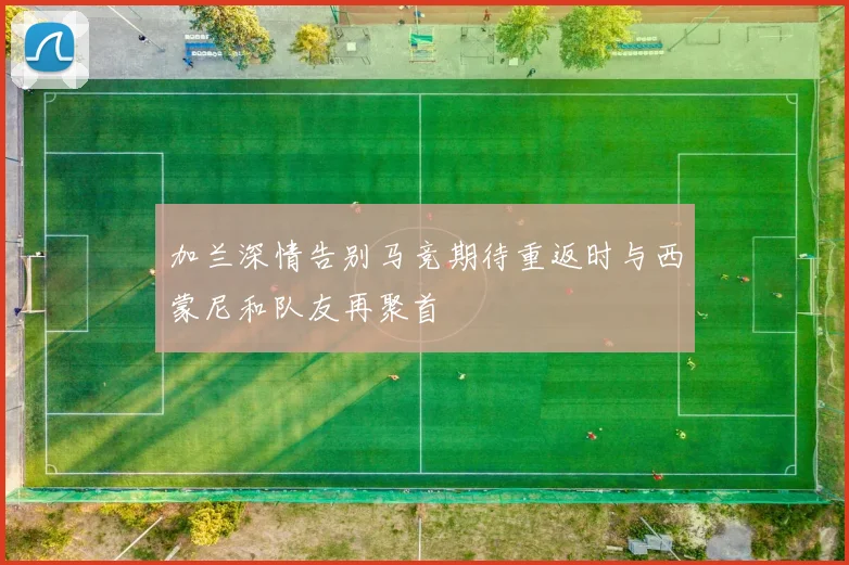 加兰深情告别马竞期待重返时与西蒙尼和队友再聚首