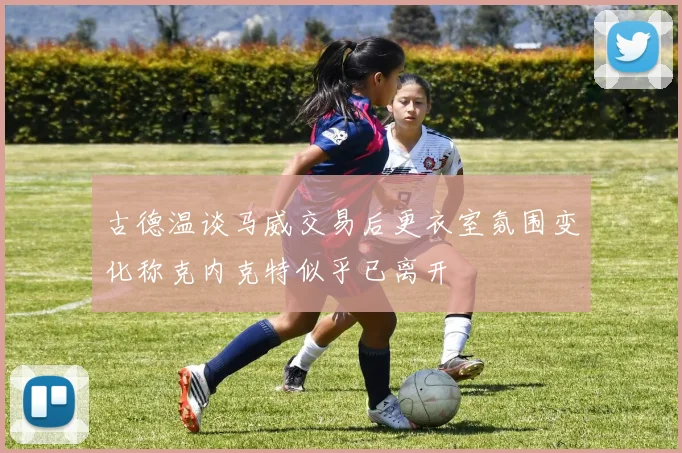 古德温谈马威交易后更衣室氛围变化称克内克特似乎已离开